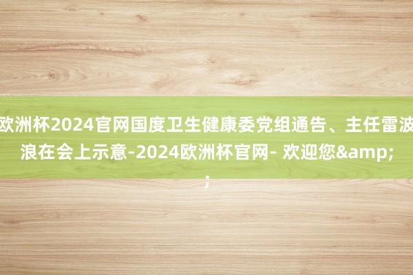 欧洲杯2024官网国度卫生健康委党组通告、主任雷波浪在会上示意-2024欧洲杯官网- 欢迎您&