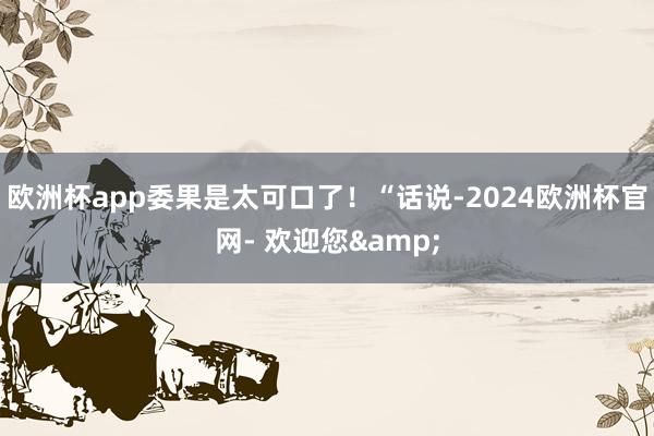 欧洲杯app委果是太可口了!“话说-2024欧洲杯官网- 欢迎您&