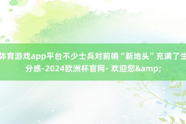 体育游戏app平台不少士兵对前哨“新地头”充满了生分感-2024欧洲杯官网- 欢迎您&