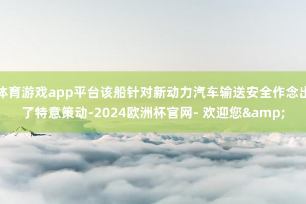 体育游戏app平台该船针对新动力汽车输送安全作念出了特意策动-2024欧洲杯官网- 欢迎您&