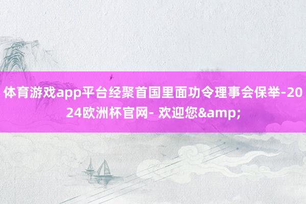 体育游戏app平台经聚首国里面功令理事会保举-2024欧洲杯官网- 欢迎您&