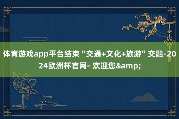 体育游戏app平台结束“交通+文化+旅游”交融-2024欧洲杯官网- 欢迎您&