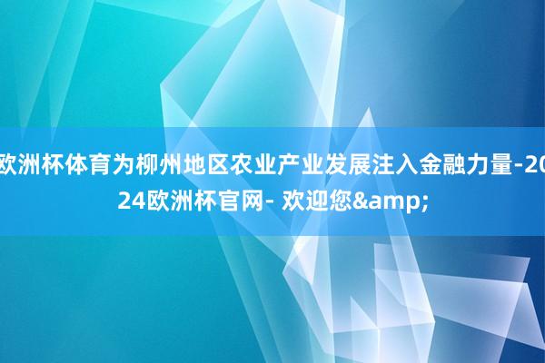 欧洲杯体育为柳州地区农业产业发展注入金融力量-2024欧洲杯官网- 欢迎您&