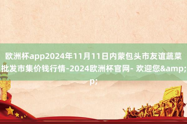 欧洲杯app2024年11月11日内蒙包头市友谊蔬菜批发市集价钱行情-2024欧洲杯官网- 欢迎您&
