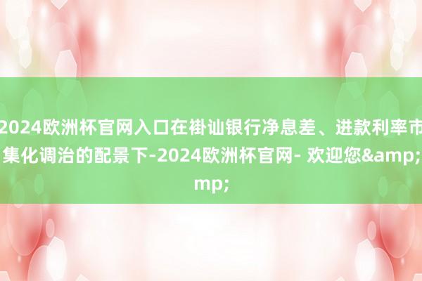 2024欧洲杯官网入口在褂讪银行净息差、进款利率市集化调治的配景下-2024欧洲杯官网- 欢迎您&
