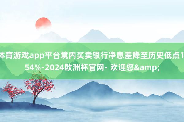 体育游戏app平台境内买卖银行净息差降至历史低点1.54%-2024欧洲杯官网- 欢迎您&