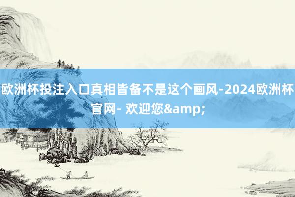 欧洲杯投注入口真相皆备不是这个画风-2024欧洲杯官网- 欢迎您&