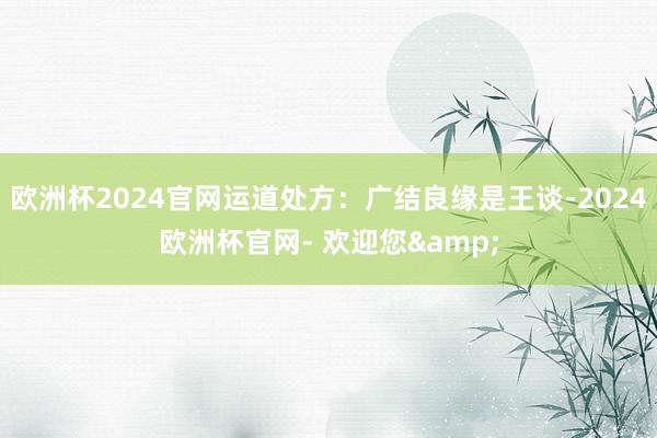 欧洲杯2024官网运道处方:广结良缘是王谈-2024欧洲杯官网- 欢迎您&
