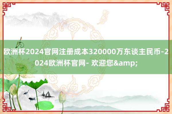 欧洲杯2024官网注册成本320000万东谈主民币-2024欧洲杯官网- 欢迎您&