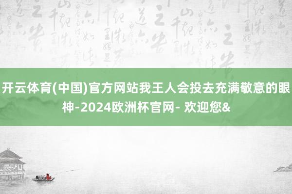 开云体育(中国)官方网站我王人会投去充满敬意的眼神-2024欧洲杯官网- 欢迎您&