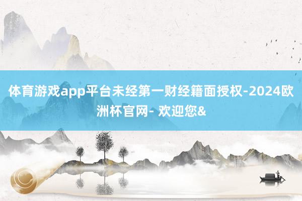 体育游戏app平台未经第一财经籍面授权-2024欧洲杯官网- 欢迎您&