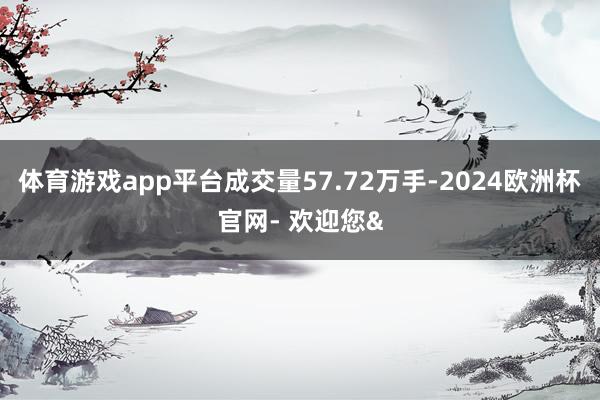 体育游戏app平台成交量57.72万手-2024欧洲杯官网- 欢迎您&