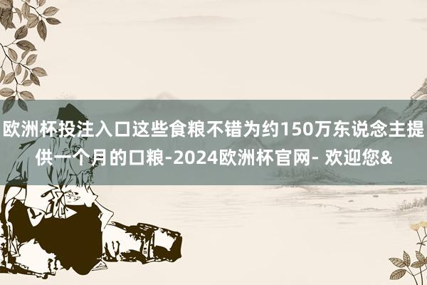 欧洲杯投注入口这些食粮不错为约150万东说念主提供一个月的口粮-2024欧洲杯官网- 欢迎您&