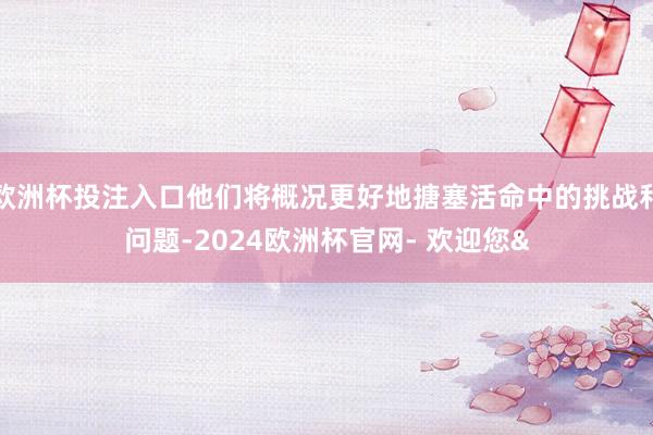 欧洲杯投注入口他们将概况更好地搪塞活命中的挑战和问题-2024欧洲杯官网- 欢迎您&
