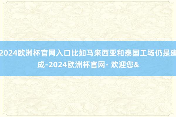 2024欧洲杯官网入口比如马来西亚和泰国工场仍是建成-2024欧洲杯官网- 欢迎您&