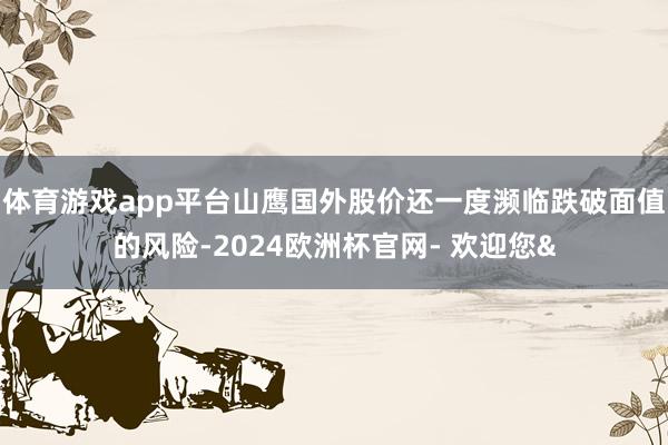 体育游戏app平台山鹰国外股价还一度濒临跌破面值的风险-2024欧洲杯官网- 欢迎您&