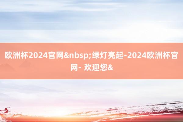 欧洲杯2024官网 绿灯亮起-2024欧洲杯官网- 欢迎您&