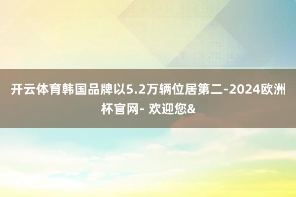 开云体育韩国品牌以5.2万辆位居第二-2024欧洲杯官网- 欢迎您&