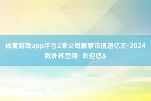 体育游戏app平台2家公司解禁市值超亿元-2024欧洲杯官网- 欢迎您&
