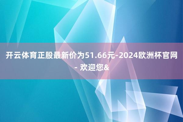 开云体育正股最新价为51.66元-2024欧洲杯官网- 欢迎您&