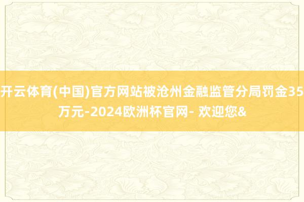 开云体育(中国)官方网站被沧州金融监管分局罚金35万元-2024欧洲杯官网- 欢迎您&