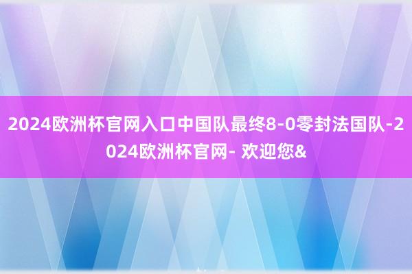 2024欧洲杯官网入口中国队最终8-0零封法国队-2024欧洲杯官网- 欢迎您&