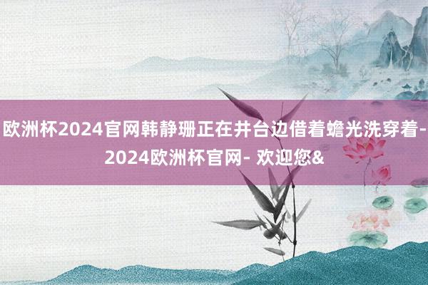 欧洲杯2024官网韩静珊正在井台边借着蟾光洗穿着-2024欧洲杯官网- 欢迎您&