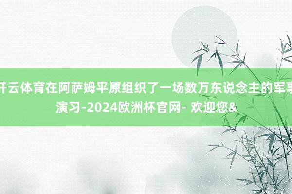 开云体育在阿萨姆平原组织了一场数万东说念主的军事演习-2024欧洲杯官网- 欢迎您&