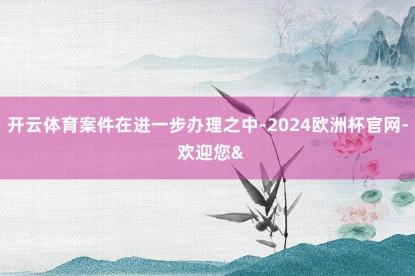 开云体育案件在进一步办理之中-2024欧洲杯官网- 欢迎您&