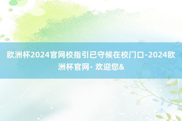 欧洲杯2024官网校指引已守候在校门口-2024欧洲杯官网- 欢迎您&