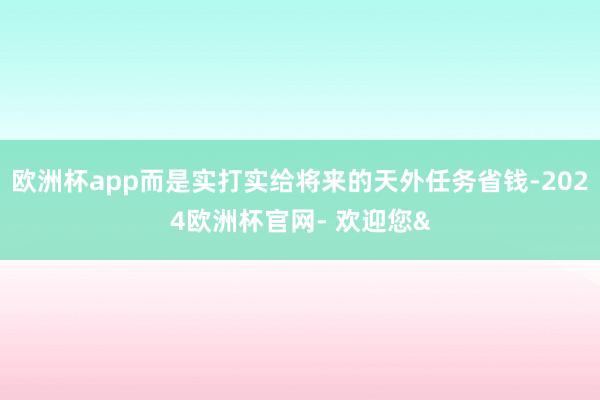 欧洲杯app而是实打实给将来的天外任务省钱-2024欧洲杯官网- 欢迎您&