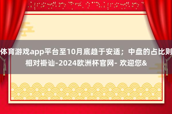 体育游戏app平台至10月底趋于安适；中盘的占比则相对褂讪-2024欧洲杯官网- 欢迎您&