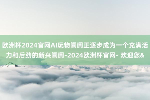 欧洲杯2024官网AI玩物阛阓正逐步成为一个充满活力和后劲的新兴阛阓-2024欧洲杯官网- 欢迎您&