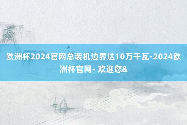 欧洲杯2024官网总装机边界达10万千瓦-2024欧洲杯官网- 欢迎您&