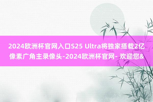 2024欧洲杯官网入口S25 Ultra将独家搭载2亿像素广角主录像头-2024欧洲杯官网- 欢迎您&