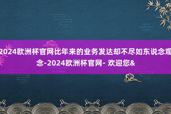 2024欧洲杯官网比年来的业务发达却不尽如东说念观念-2024欧洲杯官网- 欢迎您&