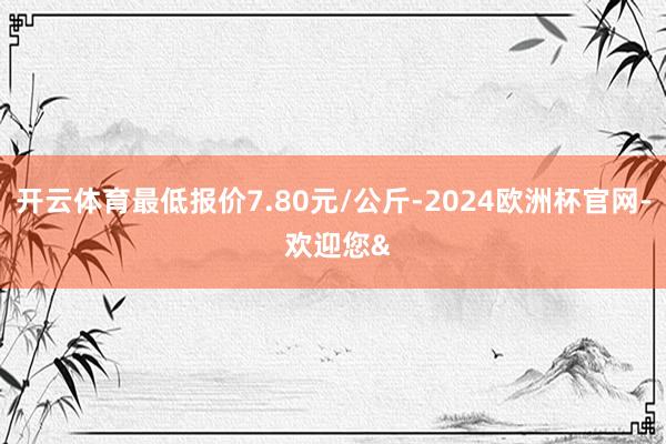 开云体育最低报价7.80元/公斤-2024欧洲杯官网- 欢迎您&