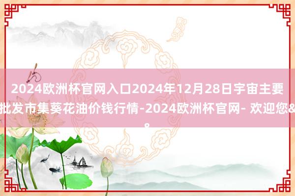 2024欧洲杯官网入口2024年12月28日宇宙主要批发市集葵花油价钱行情-2024欧洲杯官网- 欢迎您&