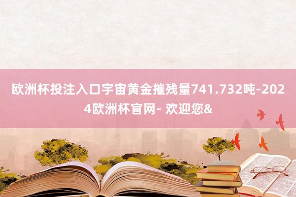 欧洲杯投注入口宇宙黄金摧残量741.732吨-2024欧洲杯官网- 欢迎您&