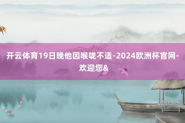 开云体育19日晚他因喉咙不适-2024欧洲杯官网- 欢迎您&