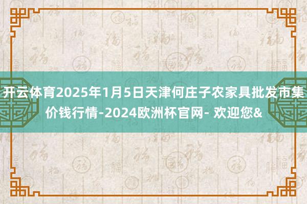 开云体育2025年1月5日天津何庄子农家具批发市集价钱行情-2024欧洲杯官网- 欢迎您&