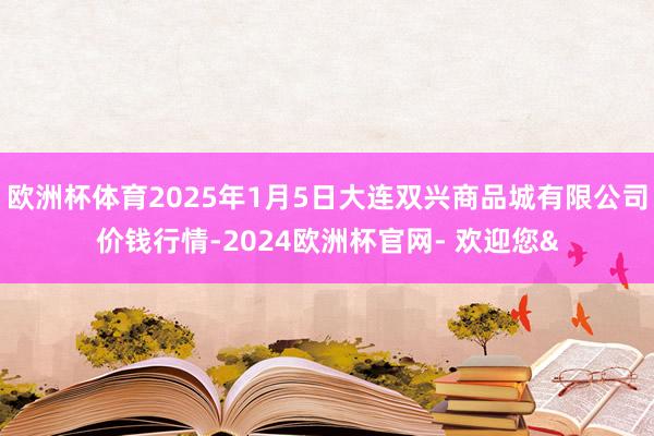 欧洲杯体育2025年1月5日大连双兴商品城有限公司价钱行情-2024欧洲杯官网- 欢迎您&