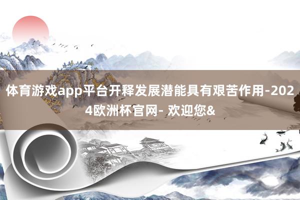 体育游戏app平台开释发展潜能具有艰苦作用-2024欧洲杯官网- 欢迎您&