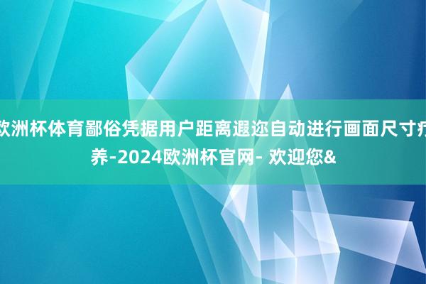 欧洲杯体育鄙俗凭据用户距离遐迩自动进行画面尺寸疗养-2024欧洲杯官网- 欢迎您&