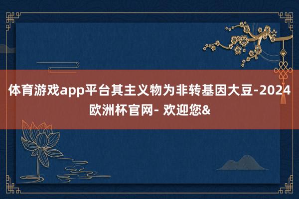 体育游戏app平台其主义物为非转基因大豆-2024欧洲杯官网- 欢迎您&