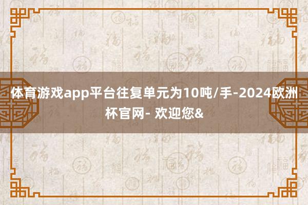 体育游戏app平台往复单元为10吨/手-2024欧洲杯官网- 欢迎您&