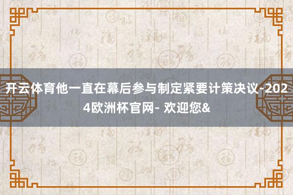 开云体育他一直在幕后参与制定紧要计策决议-2024欧洲杯官网- 欢迎您&