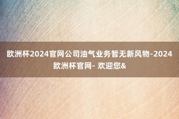 欧洲杯2024官网公司油气业务暂无新风物-2024欧洲杯官网- 欢迎您&