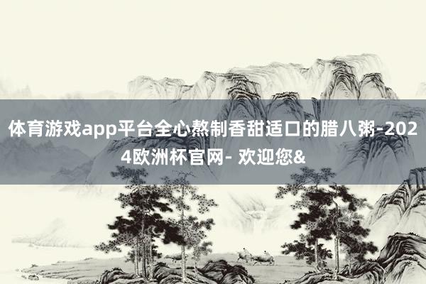 体育游戏app平台全心熬制香甜适口的腊八粥-2024欧洲杯官网- 欢迎您&