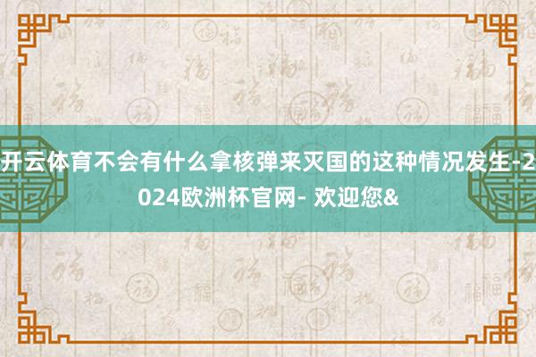 开云体育不会有什么拿核弹来灭国的这种情况发生-2024欧洲杯官网- 欢迎您&